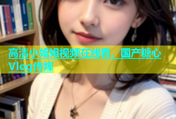 高清小姐姐视频在线看，国产糖心Vlog传媒