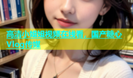 高清小姐姐视频在线看，国产糖心Vlog传媒