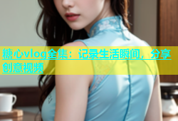 糖心vlog全集：记录生活瞬间，分享创意视频