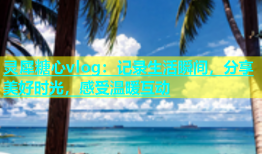 灵犀糖心vlog：记录生活瞬间，分享美好时光，感受温暖互动