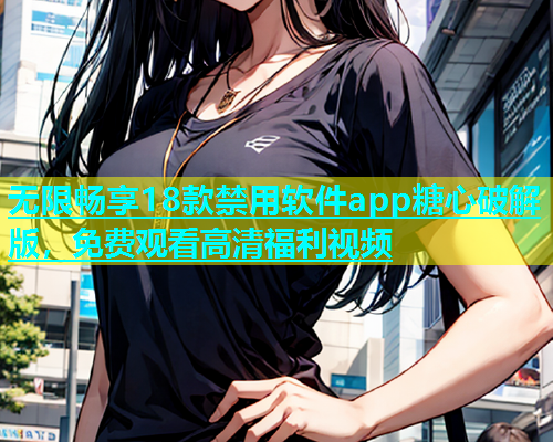 无限畅享18款禁用软件app糖心破解版，免费观看高清福利视频