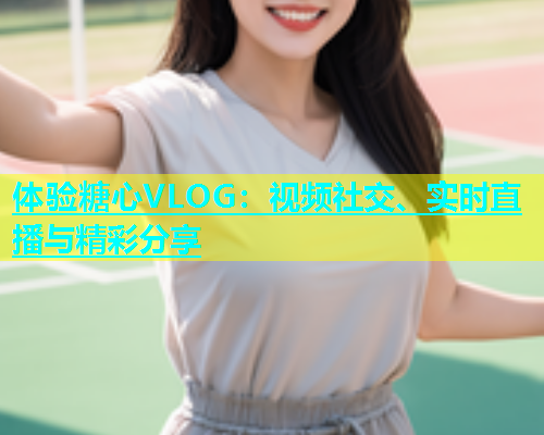 体验糖心VLOG：视频社交、实时直播与精彩分享
