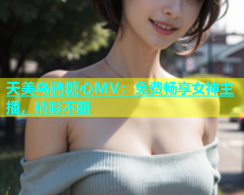 天美乌鸦糖心MV：免费畅享女神主播，精彩不断