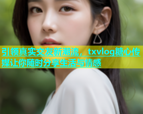 引领真实交友新潮流，txvlog糖心传媒让你随时分享生活与情感