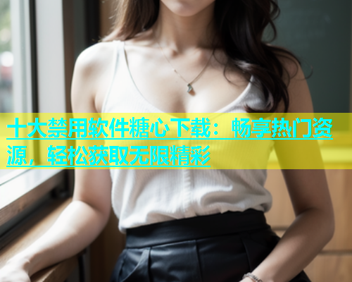 十大禁用软件糖心下载：畅享热门资源，轻松获取无限精彩