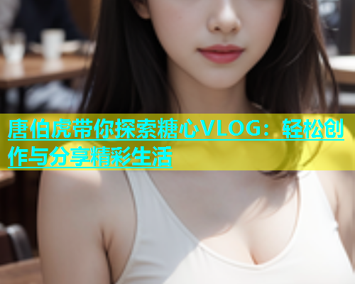 唐伯虎带你探索糖心VLOG：轻松创作与分享精彩生活