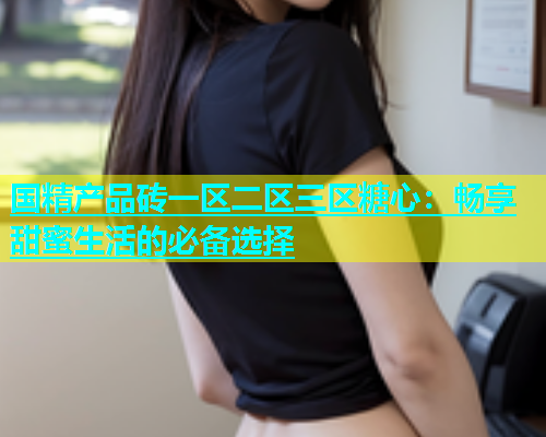 国精产品砖一区二区三区糖心：畅享甜蜜生活的必备选择