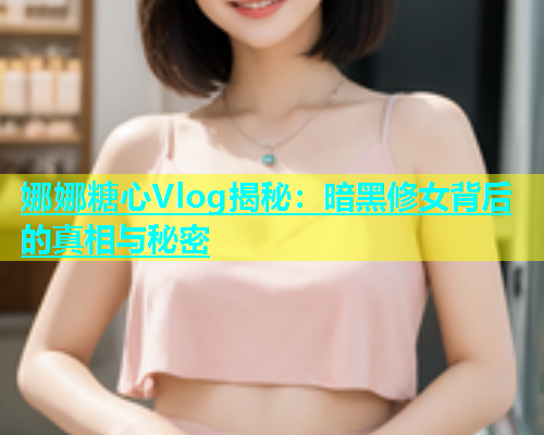 娜娜糖心Vlog揭秘：暗黑修女背后的真相与秘密
