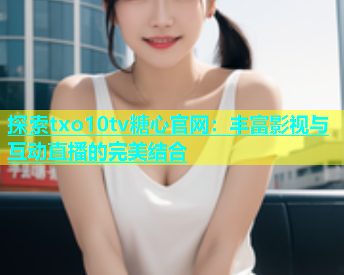 探索txo10tv糖心官网：丰富影视与互动直播的完美结合
