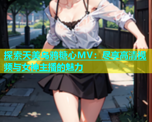 探索天美乌鸦糖心MV：尽享高清视频与女神主播的魅力