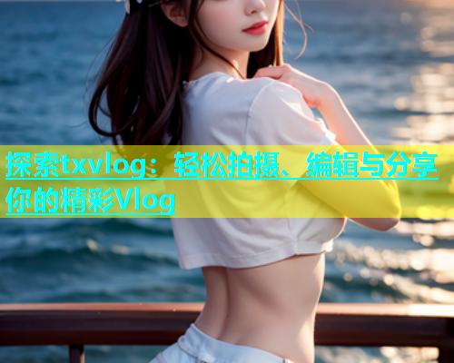 探索txvlog：轻松拍摄、编辑与分享你的精彩Vlog