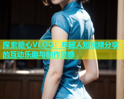 探索糖心VLOG：年轻人短视频分享的互动乐趣与创作灵感