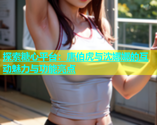 探索糖心平台：唐伯虎与沈娜娜的互动魅力与功能亮点