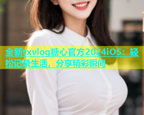 全新txvlog糖心官方2024iOS：轻松记录生活，分享精彩瞬间