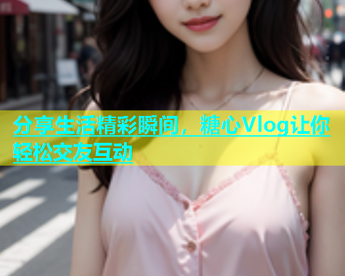 分享生活精彩瞬间，糖心Vlog让你轻松交友互动