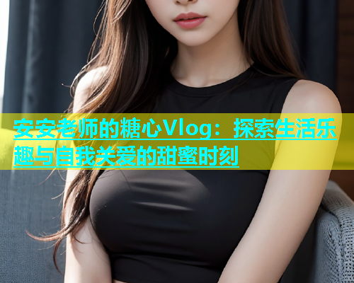 安安老师的糖心Vlog：探索生活乐趣与自我关爱的甜蜜时刻