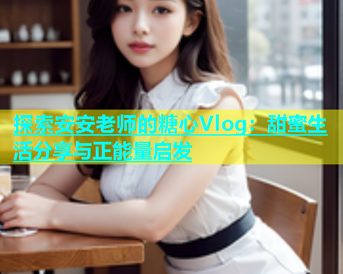 探索安安老师的糖心Vlog：甜蜜生活分享与正能量启发