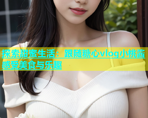 探索甜蜜生活：跟随糖心vlog小桃酱感受美食与乐趣