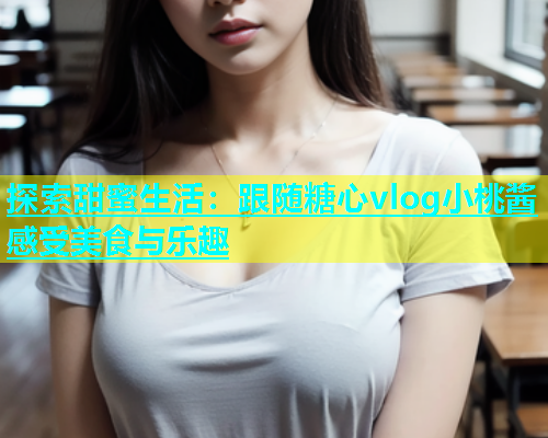 探索甜蜜生活：跟随糖心vlog小桃酱感受美食与乐趣