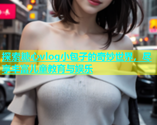 探索糖心vlog小包子的奇妙世界，尽享丰富儿童教育与娱乐