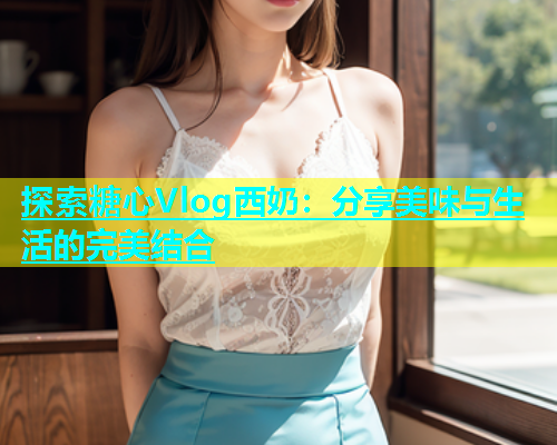 探索糖心Vlog西奶：分享美味与生活的完美结合