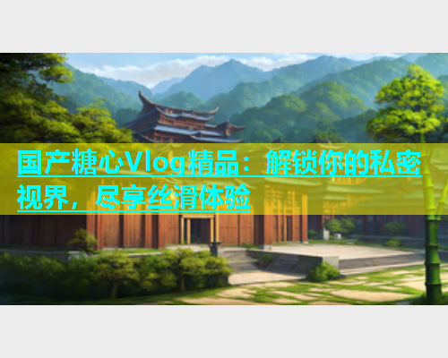 国产糖心Vlog精品：解锁你的私密视界，尽享丝滑体验