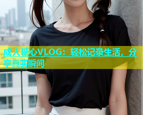 成人糖心VLOG：轻松记录生活，分享真实瞬间
