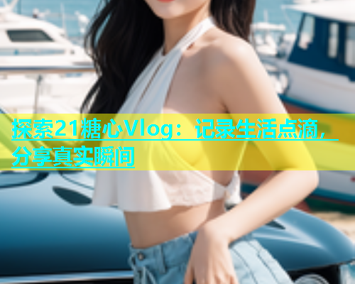 探索21糖心Vlog：记录生活点滴，分享真实瞬间
