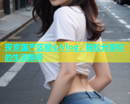 探索国产区糖心Vlog：轻松分享你的生活瞬间