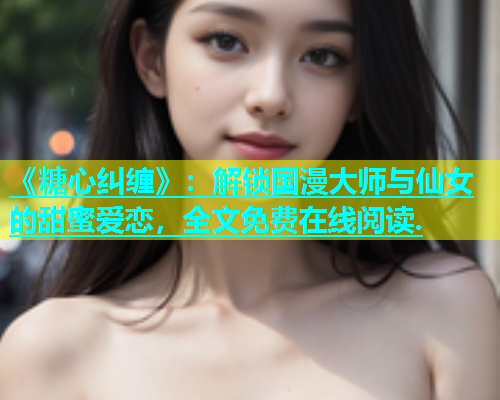 《糖心纠缠》：解锁国漫大师与仙女的甜蜜爱恋，全文免费在线阅读.