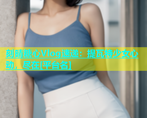 刻晴糖心Vlog速递：提瓦特少女心动，尽在[平台名]