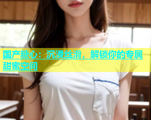 国产糖心：沉浸丝滑，解锁你的专属甜蜜空间