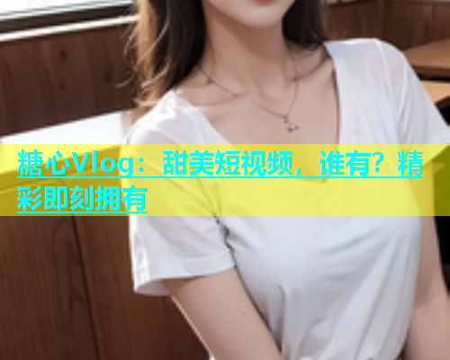 糖心Vlog：甜美短视频，谁有？精彩即刻拥有