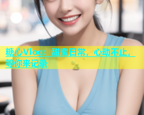 糖心Vlog：甜蜜日常，心动不止，等你来记录