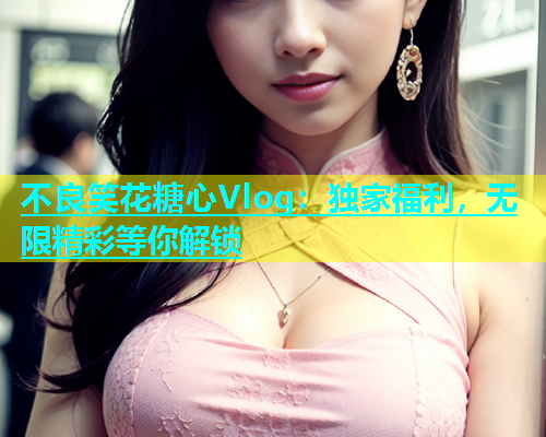 不良笑花糖心Vlog：独家福利，无限精彩等你解锁