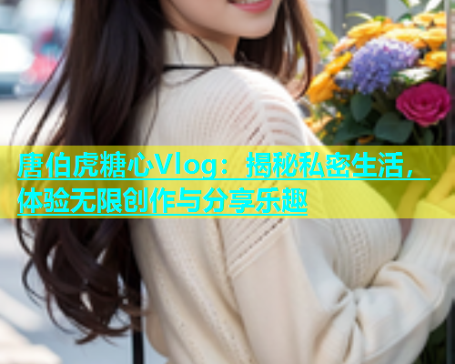 唐伯虎糖心Vlog：揭秘私密生活，体验无限创作与分享乐趣