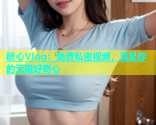 糖心Vlog：免费私密视频，满足你的无限好奇心