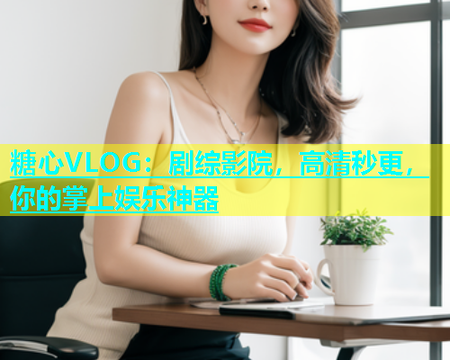 糖心VLOG：剧综影院，高清秒更，你的掌上娱乐神器