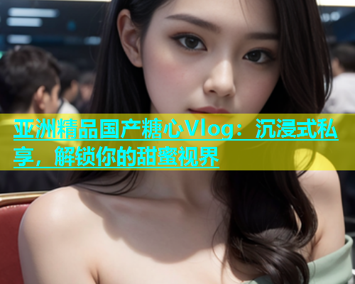 亚洲精品国产糖心Vlog：沉浸式私享，解锁你的甜蜜视界
