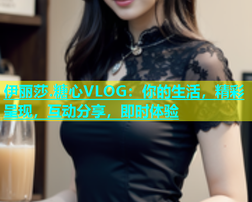 伊丽莎.糖心VLOG：你的生活，精彩呈现，互动分享，即时体验