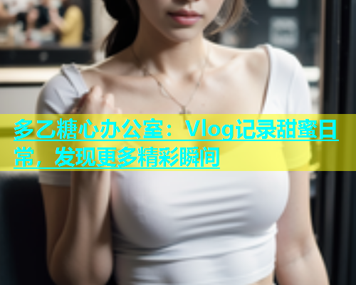 多乙糖心办公室：Vlog记录甜蜜日常，发现更多精彩瞬间