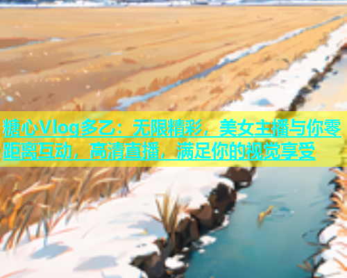 糖心Vlog多乙：无限精彩，美女主播与你零距离互动，高清直播，满足你的视觉享受