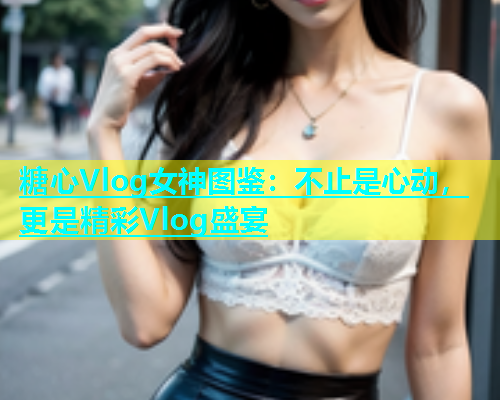 糖心Vlog女神图鉴：不止是心动，更是精彩Vlog盛宴