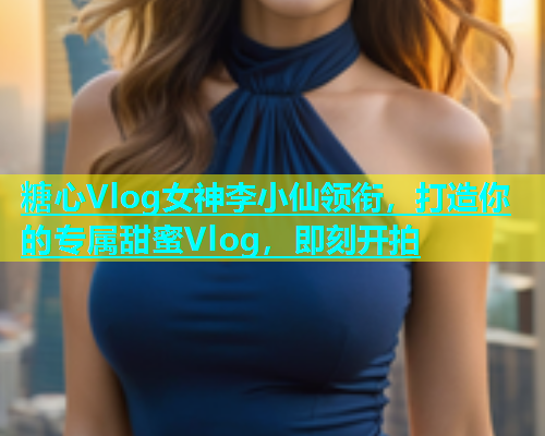 糖心Vlog女神李小仙领衔，打造你的专属甜蜜Vlog，即刻开拍