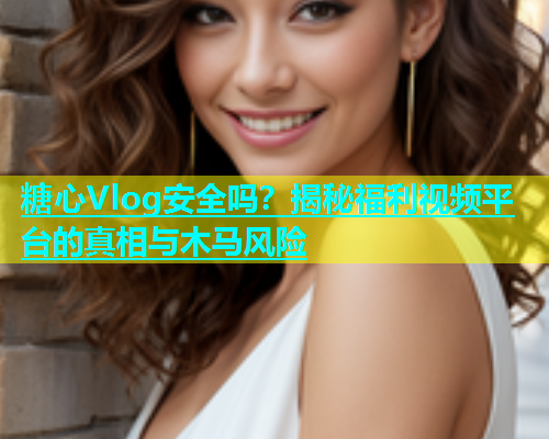 糖心Vlog安全吗？揭秘福利视频平台的真相与木马风险