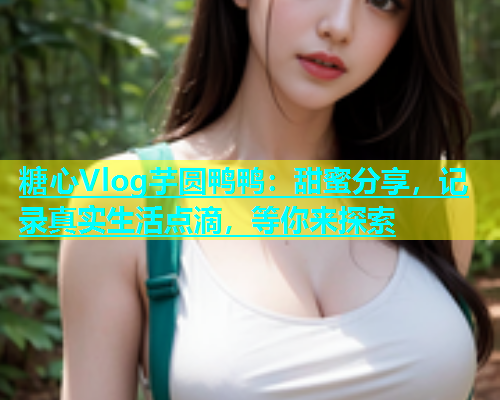 糖心Vlog芋圆鸭鸭：甜蜜分享，记录真实生活点滴，等你来探索