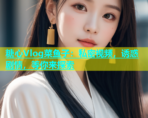 糖心Vlog菜鱼子：私密视频，诱惑剧情，等你来探索