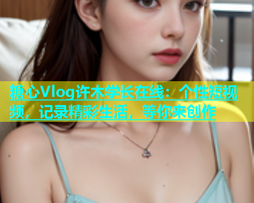 糖心Vlog许木学长在线：个性短视频，记录精彩生活，等你来创作