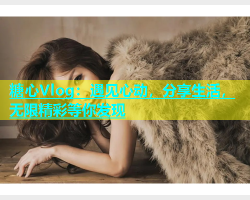 糖心Vlog：遇见心动，分享生活，无限精彩等你发现