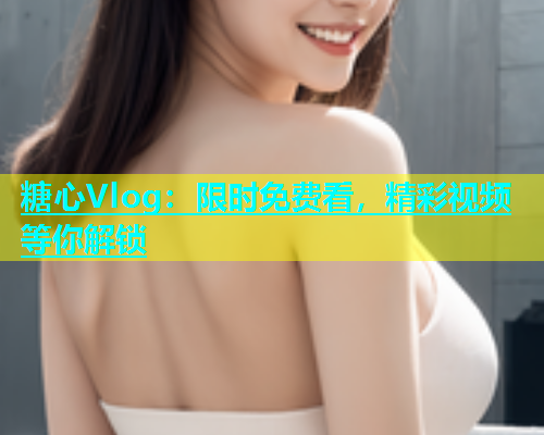 糖心Vlog：限时免费看，精彩视频等你解锁